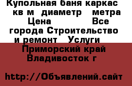 Купольная-баня-каркас 12 кв.м. диаметр 4 метра  › Цена ­ 32 000 - Все города Строительство и ремонт » Услуги   . Приморский край,Владивосток г.